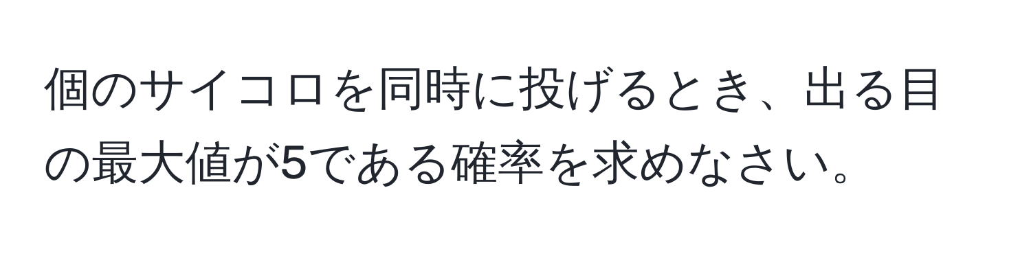 個のサイコロを同時に投げるとき、出る目の最大値が5である確率を求めなさい。