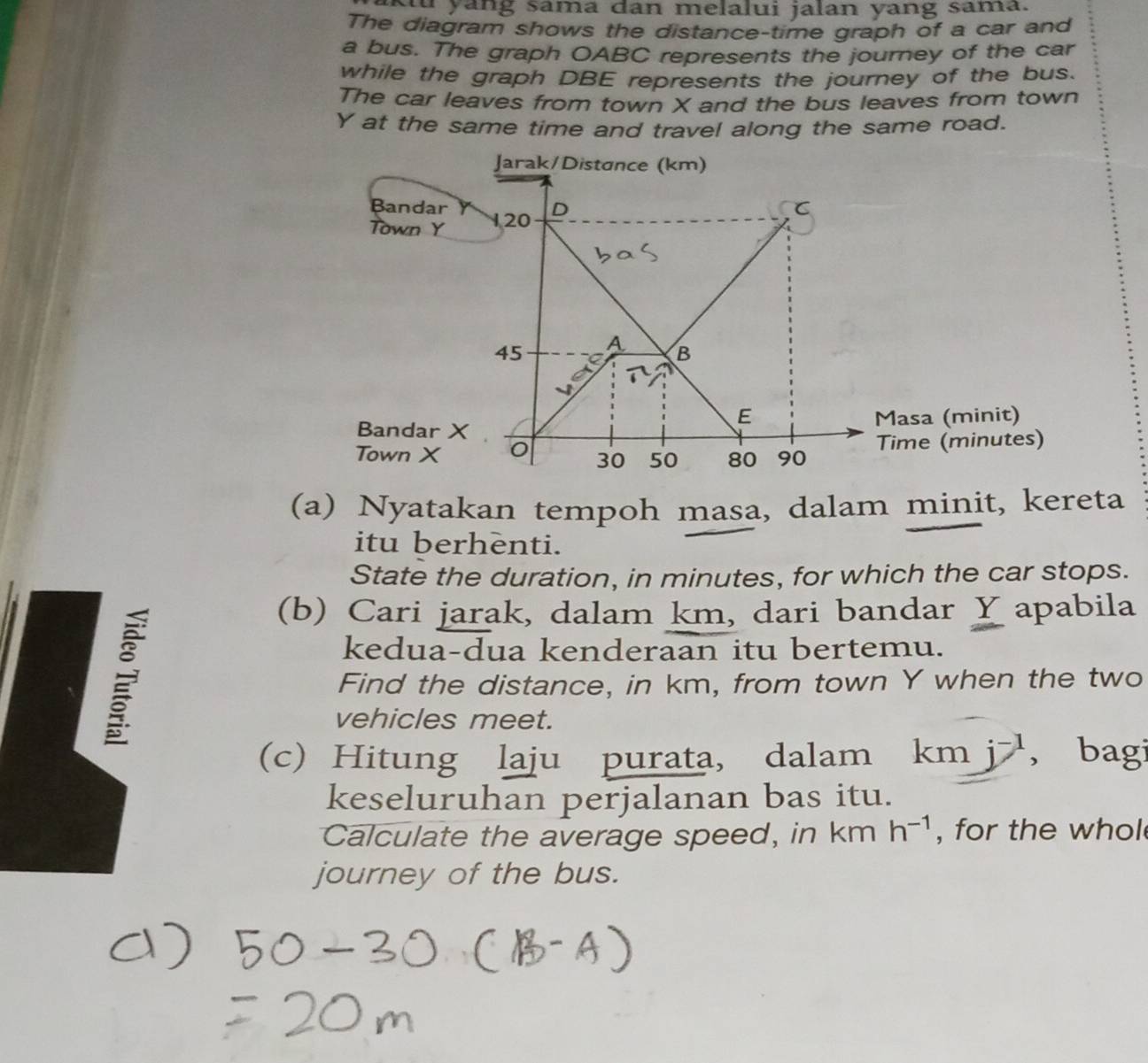 ku yang sama dan melalui jalan yang sama. 
The diagram shows the distance-time graph of a car and 
a bus. The graph OABC represents the journey of the car 
while the graph DBE represents the journey of the bus. 
The car leaves from town X and the bus leaves from town
Y at the same time and travel along the same road. 
Jarak/Distance (km) 
Bandar 
Town Y 120 D
45 A B 
E 
Bandar X Masa (minit) 
Town X 80 90 Time (minutes)
30 50
(a) Nyatakan tempoh masa, dalam minit, kereta 
itu berhenti. 
State the duration, in minutes, for which the car stops. 
; 
(b) Cari jarak, dalam km, dari bandar Y apabila 
kedua-dua kenderaan itu bertemu. 
Find the distance, in km, from town Y when the two 
vehicles meet. 
(c) Hitung laju purata, dalam km j^(-1) , bagi 
keseluruhan perjalanan bas itu. 
Calculate the average speed, in km h^(-1) , for the whol 
journey of the bus.