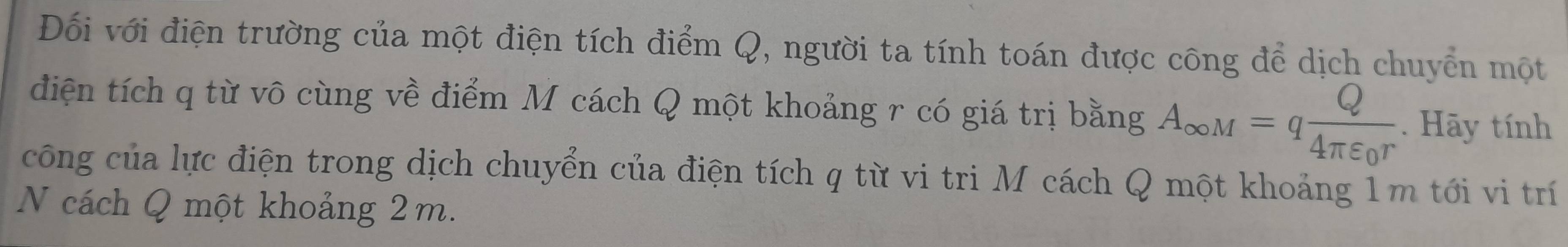 Đối với điện trường của một điện tích điểm Q, người ta tính toán được công để dịch chuyển một 
điện tích q từ vô cùng về điểm M cách Q một khoảng r có giá trị bằng A_∈fty M=qfrac Q4π varepsilon _0r. Hãy tính 
công của lực điện trong dịch chuyển của điện tích q từ vi tri M cách Q một khoảng 1m tới vi trí 
N cách Q một khoảng 2m.