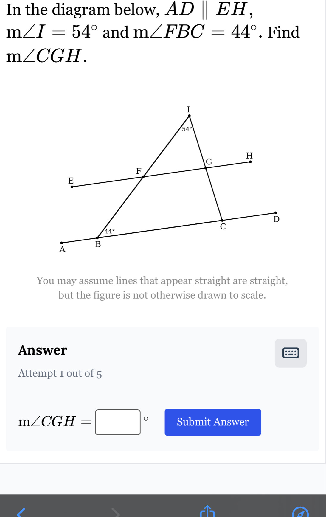 In the diagram below, ADparallel EH,
m∠ I=54° and m∠ FBC=44°. Find
m∠ CGH.
You may assume lines that appear straight are straight,
but the figure is not otherwise drawn to scale.
Answer
Attempt 1 out of 5
m∠ CGH=□° Submit Answer