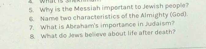 What is Shekh 
5. Why is the Messiah important to Jewish people? 
6. Name two characteristics of the Almighty (God). 
7. What is Abraham's importance in Judaism? 
8. What do Jews believe about life after death?