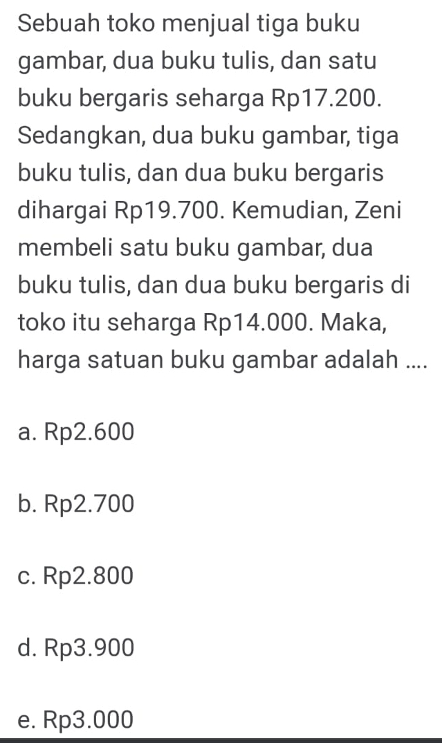 Sebuah toko menjual tiga buku
gambar, dua buku tulis, dan satu
buku bergaris seharga Rp17.200.
Sedangkan, dua buku gambar, tiga
buku tulis, dan dua buku bergaris
dihargai Rp19.700. Kemudian, Zeni
membeli satu buku gambar, dua
buku tulis, dan dua buku bergaris di
toko itu seharga Rp14.000. Maka,
harga satuan buku gambar adalah ....
a. Rp2.600
b. Rp2.700
c. Rp2.800
d. Rp3.900
e. Rp3.000