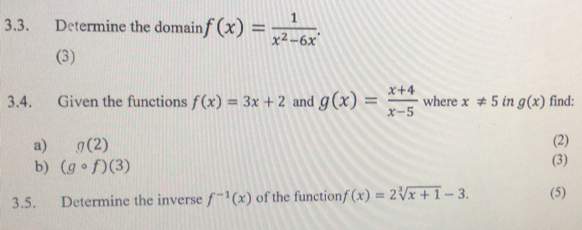 Determine the domain f(x)= 1/x^2-6x . 
(3) 
3.4. Given the functions f(x)=3x+2 and g(x)= (x+4)/x-5  where x!= 5 in g(x) find: 
a) g(2) (2) 
b) (gcirc f)(3)
(3) 
3.5. Determine the inverse f^(-1)(x) of the function f(x)=2sqrt[3](x+1)-3. 
(5)