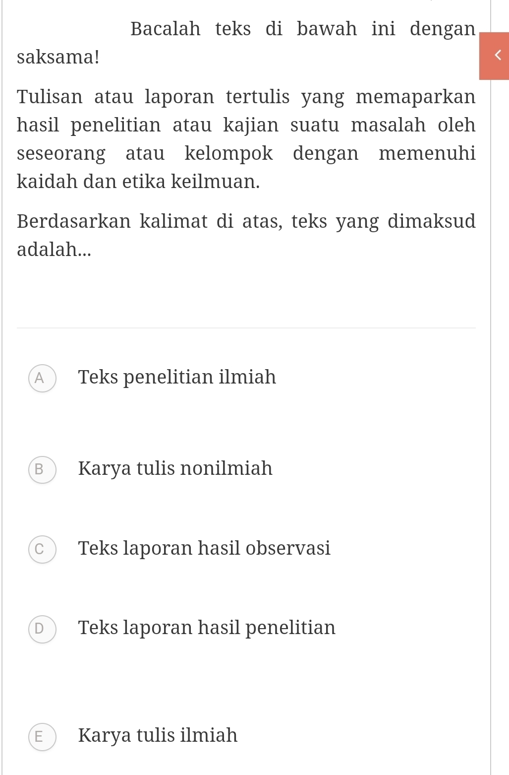 Bacalah teks di bawah ini dengan
saksama!
Tulisan atau laporan tertulis yang memaparkan
hasil penelitian atau kajian suatu masalah oleh
seseorang atau kelompok dengan memenuhi
kaidah dan etika keilmuan.
Berdasarkan kalimat di atas, teks yang dimaksud
adalah...
A Teks penelitian ilmiah
B Karya tulis nonilmiah
C Teks laporan hasil observasi
D Teks laporan hasil penelitian
E Karya tulis ilmiah