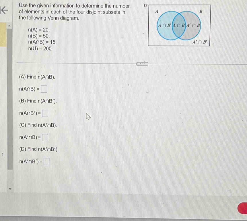 Use the given information to determine the number U
of elements in each of the four disjoint subsets in 
the following Venn diagram.
n(A)=20,
n(B)=50,
n(A∩ B)=15,
n(U)=200
(A) Find n(A∩ B).
n(A∩ B)=□
(B) Find n(A∩ B').
n(A∩ B')=□
(C) Find n(A'∩ B).
n(A'∩ B)=□
(D) Find n(A'∩ B').
n(A'∩ B')=□