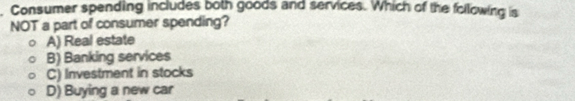 Consumer spending includes both goods and services. Which of the following is
NOT a part of consumer spending?
A) Real estate
B) Banking services
C) Investment in stocks
D) Buying a new car