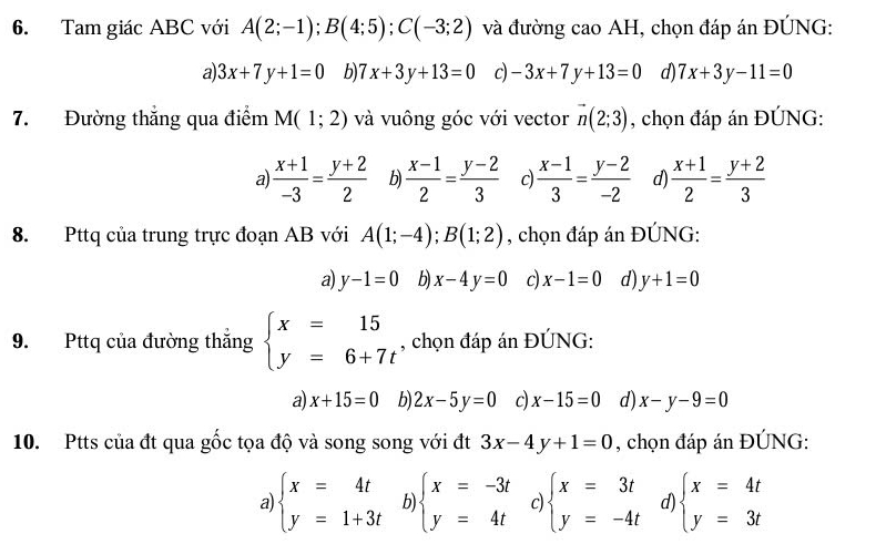 Tam giác ABC với A(2;-1);B(4;5);C(-3;2) và đường cao AH, chọn đáp án ĐÚNG:
a 3x+7y+1=0 b) 7x+3y+13=0 c) -3x+7y+13=0 d) 7x+3y-11=0
7. Đường thắng qua điểm M(1;2) và vuông góc với vector vector n(2;3) , chọn đáp án ĐÚNG:
a  (x+1)/-3 = (y+2)/2  b  (x-1)/2 = (y-2)/3  c  (x-1)/3 = (y-2)/-2  d)  (x+1)/2 = (y+2)/3 
8. Pttq của trung trực đoạn AB với A(1;-4);B(1;2) , chọn đáp án ĐÚNG:
a) y-1=0 b) x-4y=0 c x-1=0 d) y+1=0
9. Pttq của đường thắng beginarrayl x=15 y=6+7tendarray. , chọn đáp án ĐÚNG:
a) x+15=0 b) 2x-5y=0 c) x-15=0 d x-y-9=0
10. Ptts của đt qua gốc tọa độ và song song với đt 3x-4y+1=0 , chọn đáp án ĐÚNG:
a beginarrayl x=4t y=1+3tendarray. b) beginarrayl x=-3t y=4tendarray. c) beginarrayl x=3t y=-4tendarray. d) beginarrayl x=4t y=3tendarray.