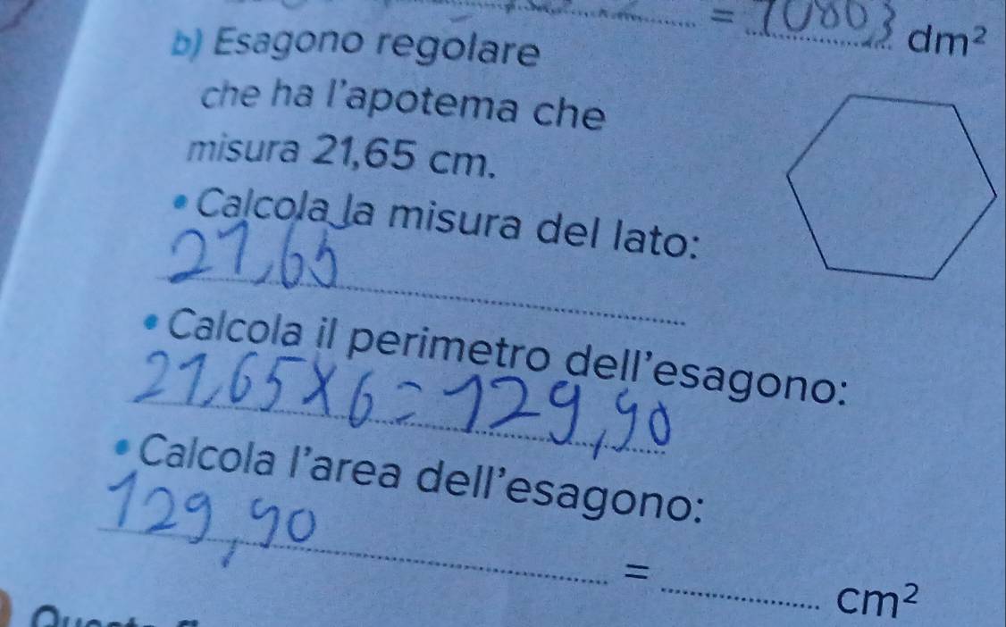 = 
b) Esagono regolare
dm^2
che ha l’apotema che 
misura 21,65 cm. 
_ 
a cola a misura del lato: 
_ 
Calcola il perimetro dell’esagono: 
_ 
* Calcola l'area dell'esagono: 
_=
cm^2