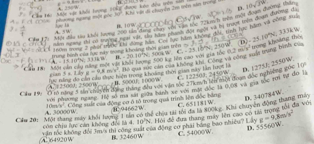 A. 250W g=9,8m/s H. 230.5W
D.
6: Một vật khối lượng 10kg được kéo đều trên sản là
phương ngang một góc 30° 2 Khi vật di chuyên 2m trên sản trong 0 10sqrt(3W).
C 5sqrt(3)W 2km/h trên một đoạn đường thăn
lực là B.10W
nằm ngang thì có trưởng ngại vật, tầu hãm phanh đột ngột và bị trượt trên đoạn đường dã
A. 5W.
Câu J Một đầu tàu khối lượng 200 tân đang chay với và
160m trong 2 phủi trước khi dừng hàn. Coi lực hăm không đổi, tính lực hặm và công suả
trung bình của lực này trong khoáng thời gian trên N: 250W. D. -25.10^4N
Câu 18: M năng một vật khổi lượng 500 kg lên cao với gia tốc 0.2m/s^2 trong khoảng thời
A. -15.10^4N; 333kW. B. -20.10^4N; 500kW. C. - 25.1
0°
gian 5 s. Lây g=9,8m/s^2 Bỏ qua sực cản của không khí. Công và cộng suật trung bình của
D. 1275J; 2550W.
lực năng do cần cầu thực hiện trong khoảng thời gian này lần lượt là
10°
Cầu 19: Ô tổ nặng 5 tần chuyển động thắng đều với vận tốc 27km/h lên một đoạn đốc nghiêng gốc B. 5000J; 1000W. C. 12250J; 2450W
(A.12500J; 2500W
với phương ngang. Hệ số ma sát giữa bánh xe với mặt dốc là 0,08 và gia tốc rơi tự do là
10m/s^2 Công suất của động cơ ô tô trong quá trình lên dốc bằng
D. 340784W.
A. 30000W. B. 94662W. C. 651181W.
Cầâu 20: Một thang máy khối lượng 1 tần có thể chịu tải tối đa là 800kg. Khi chuyên động thang máy
còn chịu lực cản không đổi là 4. 10^3N Hồi đề đưa thang máy lên cao có tài trọng tối đa với
văn tốc không đổi 3m/s thì công suất của động cơ phải băng bao nhiêu? Lấy g=9,8m/s^2
D. 55560W.
(A.)64920W B. 32460W C. 54000W.