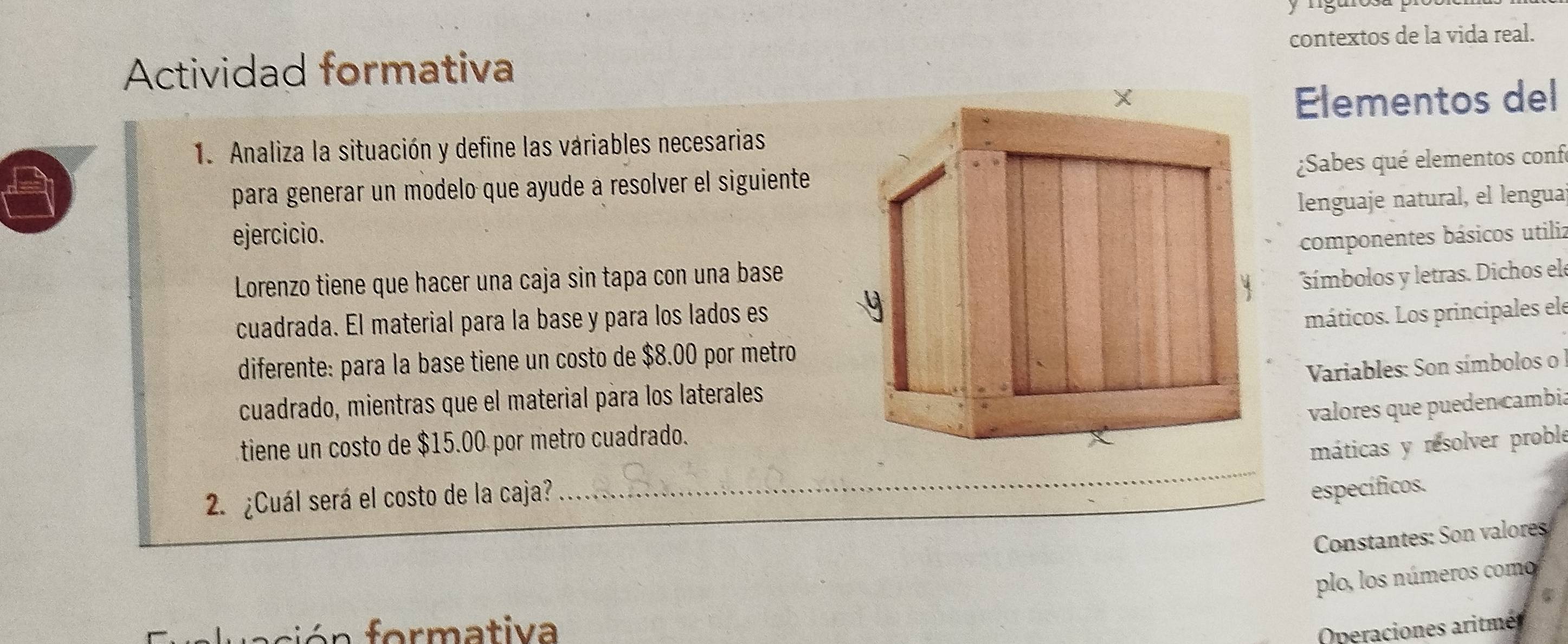 Actividad formativa contextos de la vida real. 
Elementos del 
1. Analiza la situación y define las váriables necesarias 
¿Sabes qué elementos conf 
D 
para generar un modelo que ayude a resolver el siguiente 
lenguaje natural, el lengua 
ejercicio. 
componentes básicos utiliz 
Lorenzo tiene que hacer una caja sin tapa con una base 
símbolos y letras. Dichos ele 
cuadrada. El material para la base y para los lados es 
diferente: para la base tiene un costo de $8.00 por metromáticos. Los principales ele 
Variables: Son símbolos o 
cuadrado, mientras que el material pára los laterales 
valores que pueden cambi. 
tiene un costo de $15.00 por metro cuadrado. 
máticas y resolver proble 
_ 
2. ¿Cuál será el costo de la caja? 
_ 
específicos. 
Constantes: Son valores 
plo, los números como 
fó n formativa 
Operaciones aritmé