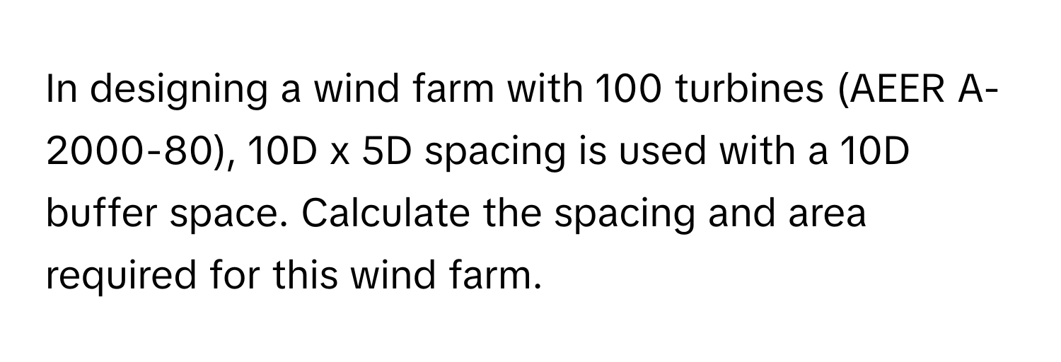 In designing a wind farm with 100 turbines (AEER A-2000-80), 10D x 5D spacing is used with a 10D buffer space. Calculate the spacing and area required for this wind farm.