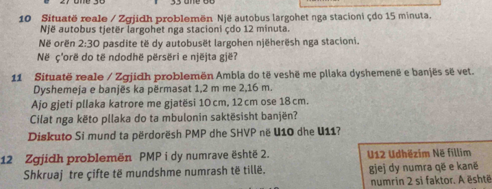 one 30 33 
10 Situatë reale / Zgjidh problemën Një autobus largohet nga stacioni çdo 15 minuta. 
Një autobus tjetër largohet nga stacioni çdo 12 minuta. 
Në orën 2:30 pasdite të dy autobusët largohen njëherësh nga stacioni. 
Në ç'orë do të ndodhë përsëri e njëjta gjë? 
11 Situatë reale / Zgjidh problemën Ambla do të veshë me pllaka dyshemenë e banjës së vet. 
Dyshemeja e banjës ka përmasat 1,2 m me 2,16 m. 
Ajo gjeti pllaka katrore me gjatësi 10cm, 12cm ose 18 cm. 
Cilat nga këto pllaka do ta mbulonin saktësisht banjën? 
Diskuto Si mund ta përdorësh PMP dhe SHVP në U10 dhe U11? 
12 Zgjidh problemën PMP i dy numrave është 2. U12 Udhëzim Në fillim 
Shkruaj tre çifte të mundshme numrash të tillë. gjej dy numra që e kanë 
numrin 2 si faktor. A është