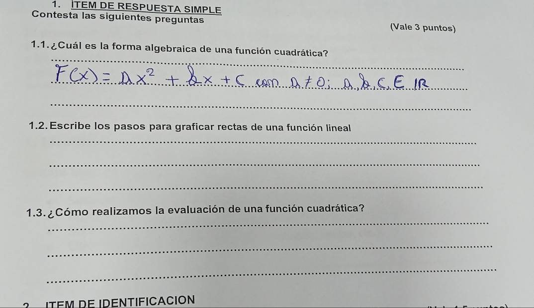 İTEM DE RESPUESTA SIMPLE 
Contesta las siguientes preguntas (Vale 3 puntos) 
_ 
1.1. ¿ Cuál es la forma algebraica de una función cuadrática? 
_ 
_ 
1.2. Escribe los pasos para graficar rectas de una función lineal 
_ 
_ 
_ 
_ 
1.3. ¿Cómo realizamos la evaluación de una función cuadrática? 
_ 
_ 
ITÉM DE IDENTIFICACION