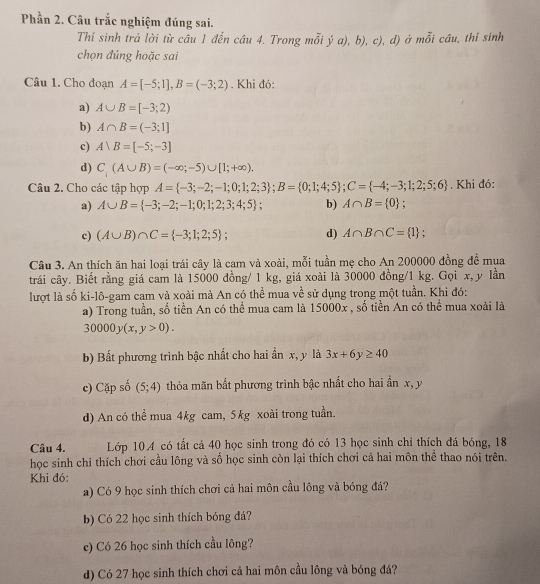 Phần 2. Câu trắc nghiệm đúng sai.
Thí sinh trả lời từ câu 1 đến câu 4. Trong mỗi ya),b), c), d, 4 ở mỗi cầu, thỉ sinh
chọn đúng hoặc sai
Câu 1. Cho doạn A=[-5;1],B=(-3;2). Khi đó:
a) A∪ B=[-3;2)
b) A∩ B=(-3;1]
c) A∪ B=[-5;-3]
d) C_;(A∪ B)=(-∈fty ;-5)∪ [1;+∈fty ).
Câu 2. Cho các tập hợp A= -3;-2;-1;0;1;2;3 ;B= 0;1;4;5 ;C= -4;-3;1;2;5;6. Khi đó:
a) A∪ B= -3;-2;-1;0;1;2;3;4;5 ; b) A∩ B= 0.
c) (A∪ B)∩ C= -3;1;2;5 ; d) A∩ B∩ C= 1.
Câu 3. An thích ăn hai loại trái cây là cam và xoài, mỗi tuần mẹ cho An 200000 đồng để mua
trải cây. Biết rằng giá cam là 15000 đồng/ 1 kg, giá xoài là 30000 đồng/1 kg. Gọi x,y lần
lượt là số ki-lô-gam cam và xoài mà An có thể mua về sử dụng trong một tuần. Khi đó:
a) Trong tuần, số tiền An có thể mua cam là 15000x , số tiền An có thể mua xoài là
30000y(x,y>0).
b) Bất phương trình bậc nhất cho hai ần x, y là 3x+6y≥ 40
c) Cặp số (5;4) thỏa mãn bất phương trình bậc nhất cho hai ẩn x, y
d) An có thể mua 4kg cam, 5kg xoài trong tuần.
Câu 4. Lớp 104 có tất cả 40 học sinh trong đó có 13 học sinh chỉ thích đá bóng, 18
học sinh chỉ thích chơi cầu lông và số học sinh còn lại thích chơi cả hai môn thể thao nói trên.
Khi đó:
a) Có 9 học sinh thích chơi cả hai môn cầu lông và bóng đá?
b) Có 22 học sinh thích bóng đá?
c) Có 26 học sinh thích cầu lông?
d) Có 27 học sinh thích chơi cả hai môn cầu lông và bóng đá?