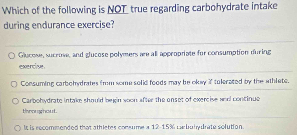 Which of the following is NOT true regarding carbohydrate intake
during endurance exercise?
Glucose, sucrose, and glucose polymers are all appropriate for consumption during
exercise.
Consuming carbohydrates from some solid foods may be okay if tolerated by the athlete.
Carbohydrate intake should begin soon after the onset of exercise and continue
throughout.
It is recommended that athletes consume a 12-15% carbohydrate solution.