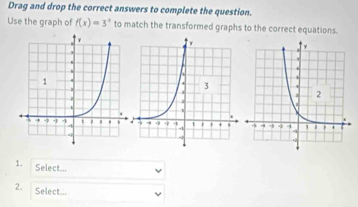 Drag and drop the correct answers to complete the question. 
Use the graph of f(x)=3^x to match the transformed graphs to the correct equations. 
1. Select... 
2. Select...