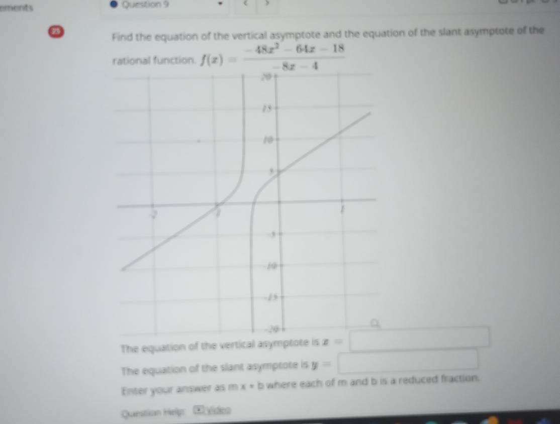 ements Question 9 < > 
Find the equation of the vertical asymptote and the equation of the slant asymptote of the 
rational function. f(x)= (-48x^2-64x-18)/-8x-4 
The equation of the vertical asymptote is x=□
The equation of the slant asymptote is y=□
Enter your answer as m x=b where each of m and b is a reduced fraction. 
Question Help E víiso