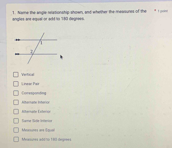 Name the angle relationship shown, and whether the measures of the 1 point
angles are equal or add to 180 degrees.
Vertical
Linear Pair
Corresponding
Alternate Interior
Alternate Exterior
Same Side Interior
Measures are Equal
Measures add to 180 degrees