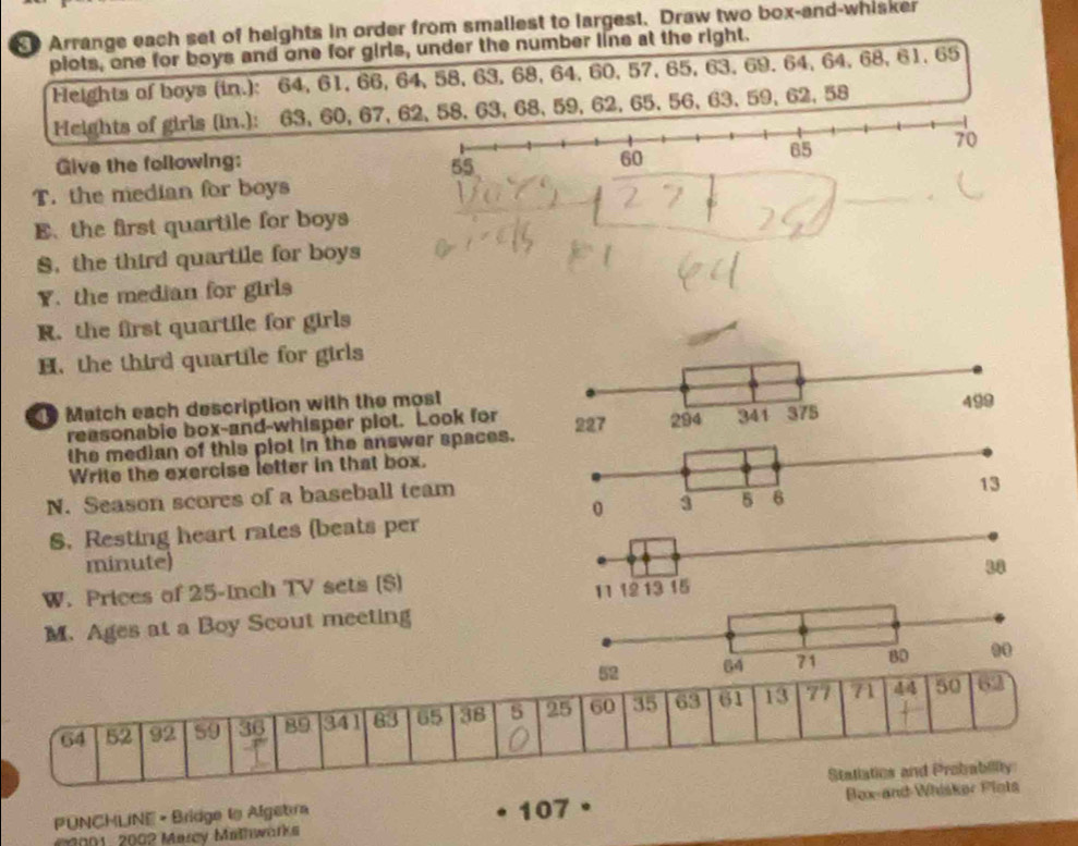 Arrange each set of heights in order from smaliest to largest. Draw two box-and-whisker 
plots, one for boys and one for girls, under the number line at the right. 
Heights of boys (in.): 64, 61, 66, 64, 58, 63, 68, 64, 60, 57, 65, 63, 69, 64, 64, 68, 61. 65
Heights of girls (in.): 63, 60, 67, 63, 68, 59, 62, 65, 56, 63, 59, 62, 58
Give the following: 
T. the median for boys 
E.the first quartile for boys 
S. the third quartile for boys 
Y. the median for girls 
R. the first quartile for girls 
H. the third quartile for girls 
Match each description with the most 
reasonabie box-and-whisper plot. Look for 
the median of this piot in the answer spaces. 
Write the exercise letter in that box. 
N. Season scores of a baseball team 
S. Resting heart rates (beats per 
minute) 
W. Prices of 25-Inch TV sets ($) 
M. Ages at a Boy Scout meeting
44 62
64 52 92 59 36 89 341 83 65 38 5 25 60 35 63 61 13 77 71 50
Statiatios and Probability 
PUNCHLINE - Bridge to Algebra 107° Box-and-Whisker Plots 
20001, 2002 Marcy Mathwarks