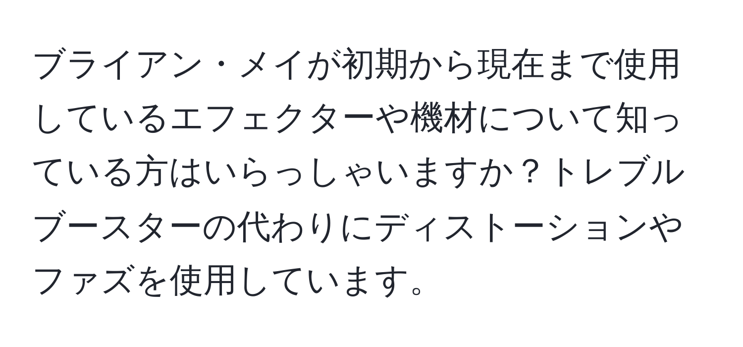 ブライアン・メイが初期から現在まで使用しているエフェクターや機材について知っている方はいらっしゃいますか？トレブルブースターの代わりにディストーションやファズを使用しています。