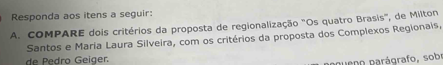 Responda aos itens a seguir: 
A. COMPARE dois critérios da proposta de regionalização “Os quatro Brasis”, de Milton 
Santos e Maria Laura Silveira, com os critérios da proposta dos Complexos Regionais, 
de Pedro Geiger. 
pueno parágrafo, sobr