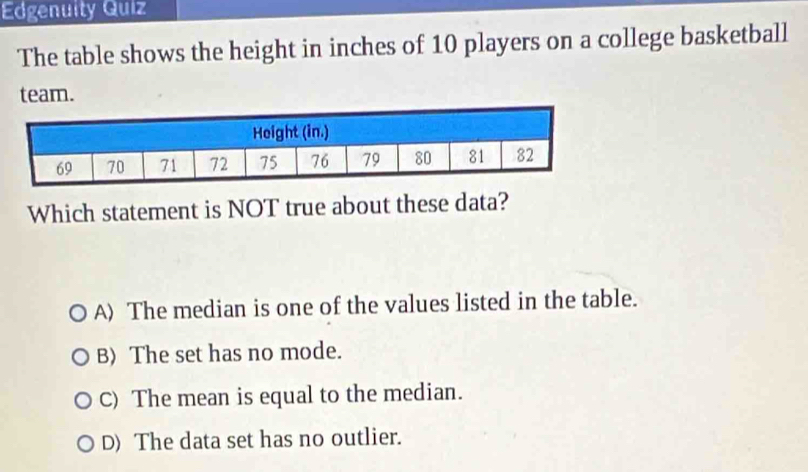 Edgenuity Quiz
The table shows the height in inches of 10 players on a college basketball
team.
Which statement is NOT true about these data?
A) The median is one of the values listed in the table.
B) The set has no mode.
C) The mean is equal to the median.
D) The data set has no outlier.