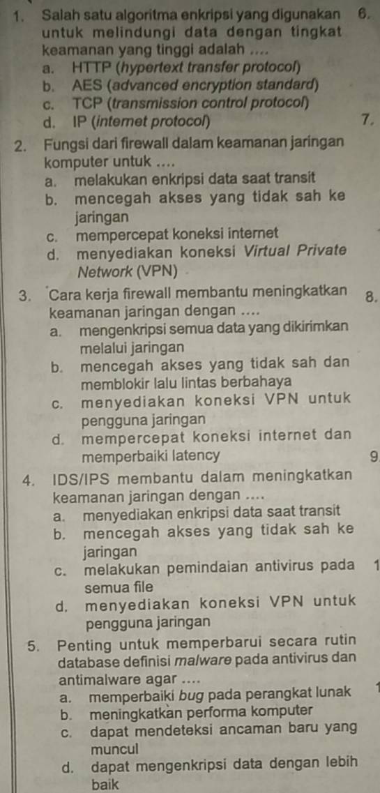 Salah satu algoritma enkripsi yang digunakan 6.
untuk melindungi data dengan tingkat
keamanan yang tinggi adalah ....
a. HTTP (hypertext transfer protocol)
b. AES (advanced encryption standard)
c. TCP (transmission control protocol)
d. IP (internet protocol) 7.
2. Fungsi dari firewall dalam keamanan jaringan
komputer untuk ....
a. melakukan enkripsi data saat transit
b. mencegah akses yang tidak sah ke
jaringan
c. mempercepat koneksi internet
d. menyediakan koneksi Virtual Private
Network (VPN)    
3. Cara kerja firewall membantu meningkatkan 8.
keamanan jaringan dengan ....
a. mengenkripsi semua data yang dikirimkan
melalui jaringan
b. mencegah akses yang tidak sah dan
memblokir lalu lintas berbahaya
c. menyediakan koneksi VPN untuk
pengguna jaringan
d. mempercepat koneksi internet dan
memperbaiki latency 9
4. IDS/IPS membantu dalam meningkatkan
keamanan jaringan dengan ....
a. menyediakan enkripsi data saat transit
b. mencegah akses yang tidak sah ke
jaringan
c. melakukan pemindaian antivirus pada  1
semua file
d. menyediakan koneksi VPN untuk
pengguna jaringan
5. Penting untuk memperbarui secara rutin
database definisi malware pada antivirus dan
antimalware agar ....
a. memperbaiki bug pada perangkat lunak
b.meningkatkan performa komputer
c. dapat mendeteksi ancaman baru yang
muncul
d. dapat mengenkripsi data dengan lebih
baik