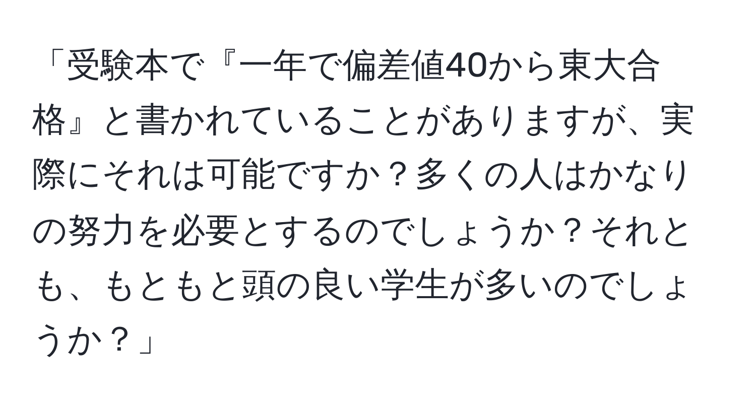 「受験本で『一年で偏差値40から東大合格』と書かれていることがありますが、実際にそれは可能ですか？多くの人はかなりの努力を必要とするのでしょうか？それとも、もともと頭の良い学生が多いのでしょうか？」