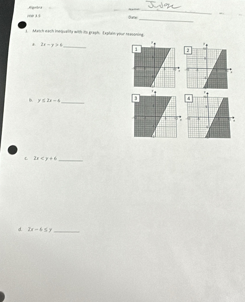 Algebra Names 
_ 
HW 3.5 Date: 
1. Match each inequality with its graph. Explain your reasoning. 
a. 2x-y>6 _ 
b. y≤ 2x-6 _ 
C. 2x _ 
d. 2x-6≤ y _