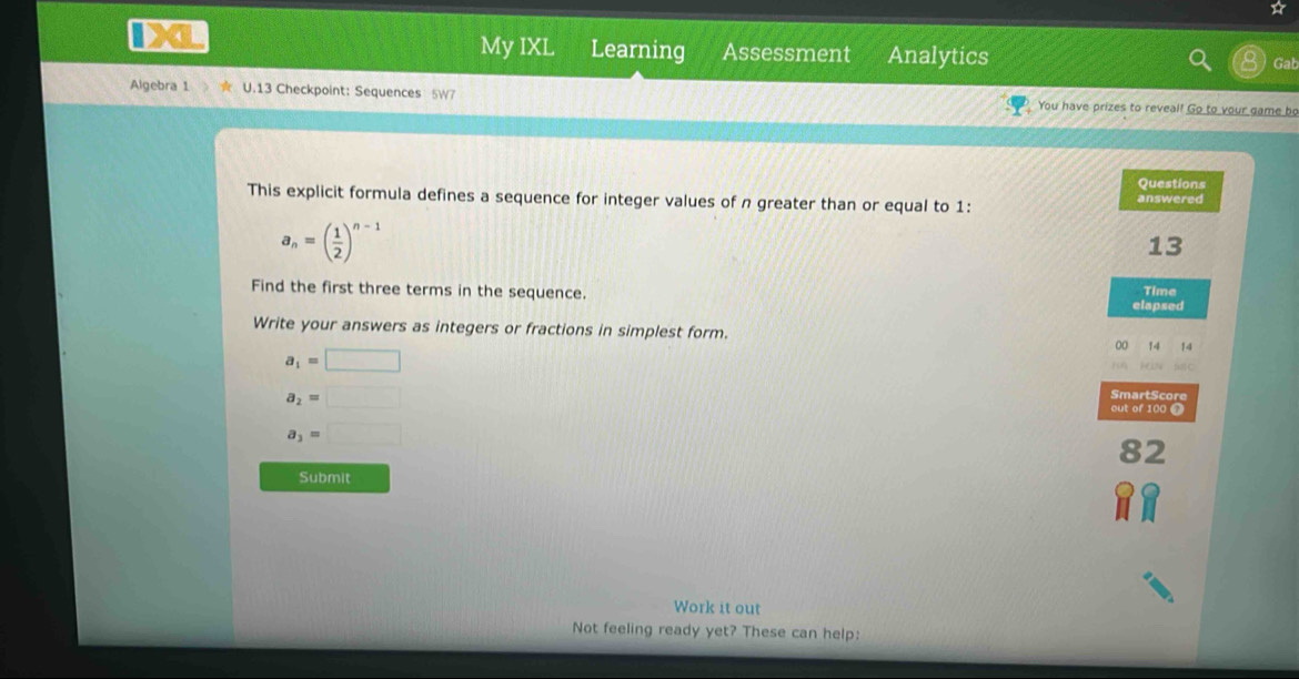 A 
My IXL Learning Assessment Analytics Gab 
Algebra 1 U.13 Checkpoint: Sequences 5W7 You have prizes to reveal! Go to your game bo 
Questions 
This explicit formula defines a sequence for integer values of n greater than or equal to 1: answered
a_n=( 1/2 )^n-1
13 
Find the first three terms in the sequence. Time 
elapsed 
Write your answers as integers or fractions in simplest form. 
00 14 14
a_1=□

a_2=□
SmartScore 
out of 100 ∩
a_3=□
82 
Submit 
Work it out 
Not feeling ready yet? These can help: