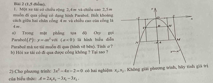 (1,5 điểm).
1. Một xe tải có chiều rộng 2,4m và chiều cao 2,5m
muốn đi qua cổng có dạng hình Parabol. Biết khoảng 
cách giữa hai chân cổng 4 m và chiều cao của cổng là
4m. 
a) Trong mặt phẳng tọa độ Oxy gọi
Parabol(P): y=ax^2 với (a<0) là hình biểu diễn
Parabol mà xe tải muốn đi qua (hình vẽ bên). Tính a?
b) Hỏi xe tải có đi qua được cổng không ? Tại sao ?
2) Cho phương trình: 3x^2-4x-2=0 có hai nghiệm x_1,x_2. Không giải phương trình, hiá trị
của biểu thức: A=2x_1x_2-3x_1-3x_2.