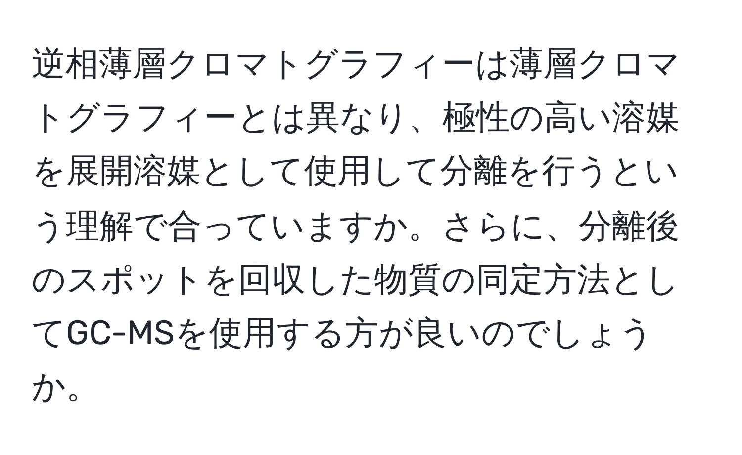 逆相薄層クロマトグラフィーは薄層クロマトグラフィーとは異なり、極性の高い溶媒を展開溶媒として使用して分離を行うという理解で合っていますか。さらに、分離後のスポットを回収した物質の同定方法としてGC-MSを使用する方が良いのでしょうか。