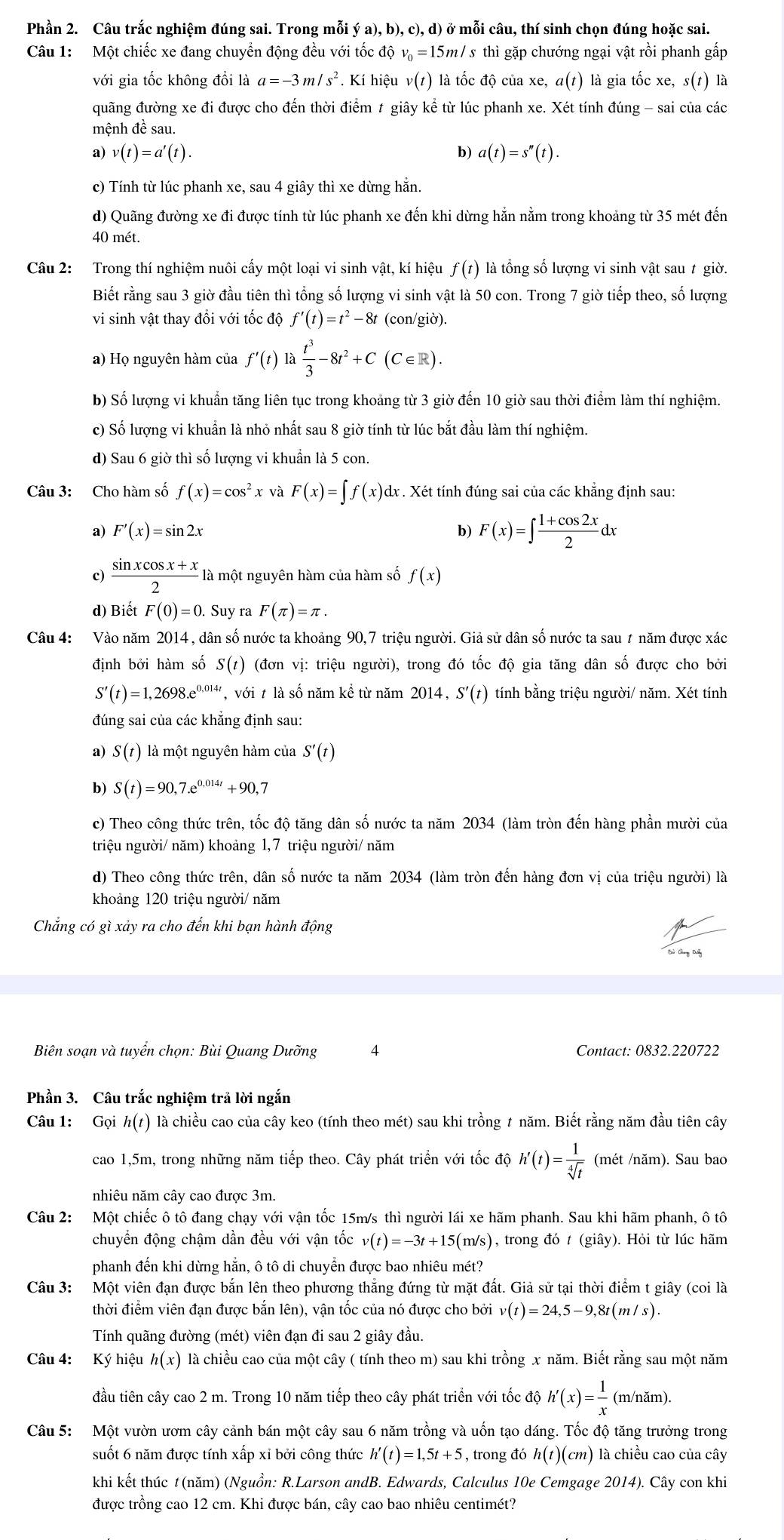 Phần 2. Câu trắc nghiệm đúng sai. Trong mỗi ý a), b), c), d) ở mỗi câu, thí sinh chọn đúng hoặc sai.
Câu 1: Một chiếc xe đang chuyển động đều với tốc độ v=15m/ s thì gặp chướng ngại vật rồi phanh gấp
với gia tốc không đổi là a=-3m/s^2. Kí hiệu v(t) là tốc độ của xe, α(t) là gia tốc xe, s(t) là
quãng đường xe đi được cho đến thời điểm t giây kể từ lúc phanh xe. Xét tính đúng - sai của các
mệnh đề sau.
a) v(t)=a'(t). b) a(t)=s''(t).
c) Tính từ lúc phanh xe, sau 4 giây thì xe dừng hẵn.
d) Quãng đường xe đi được tính từ lúc phanh xe đến khi dừng hằn nằm trong khoảng từ 35 mét đến
40 mét.
Câu 2: Trong thí nghiệm nuôi cấy một loại vi sinh vật, kí hiệu f(t) là tổng số lượng vi sinh vật sau t giờ.
Biết rằng sau 3 giờ đầu tiên thì tổng số lượng vi sinh vật là 50 con. Trong 7 giờ tiếp theo, số lượng
vi sinh vật thay đổi với tốc độ f'(t)=t^2-8t (con/giờ).
a) Họ nguyên hàm của f'(t) la t^3/3 -8t^2+C(C∈ R).
b) Số lượng vi khuẩn tăng liên tục trong khoảng từ 3 giờ đến 10 giờ sau thời điểm làm thí nghiệm.
c) Số lượng vi khuẩn là nhỏ nhất sau 8 giờ tính từ lúc bắt đầu làm thí nghiệm.
d) Sau 6 giờ thì số lượng vi khuẩn là 5 con.
Câu 3: Cho hàm số f(x)=cos^2x và F(x)=∈t f(x)dx dx . Xét tính đúng sai của các khẳng định sau:
a) F'(x)=sin 2x b) F(x)=∈t  (1+cos 2x)/2 dx
c)  (sin xcos x+x)/2  là một nguyên hàm của hàm số f(x)
d) Biết F(0)=0. Suy ra F(π )=π .
Câu 4: Vào năm 2014 , dân số nước ta khoảng 90,7 triệu người. Giả sử dân số nước ta sau 7 năm được xác
định bởi hàm số S(t) (đơn vị: triệu người), trong đó tốc độ gia tăng dân số được cho bởi
S'(t)=1,2698.e^(0.014t) 7 với t là số năm kể từ năm 2014, S'(t) tính bằng triệu người/ năm. Xét tính
đúng sai của các khẳng định sau:
a) S(t) là một nguyên hàm của S'(t)
s S(t)=90,7.e^(0.014t)+90, 7
c) Theo công thức trên, tốc độ tăng dân số nước ta năm 2034 (làm tròn đến hàng phần mười của
triệu người/ năm) khoảng 1,7 triệu người/ năm
d) Theo công thức trên, dân số nước ta năm 2034 (làm tròn đến hàng đơn vị của triệu người) là
khoảng 120 triệu người/ năm
Chắng có gì xảy ra cho đến khi bạn hành động
lử Chang Duy
Biên soạn và tuyển chọn: Bùi Quang Dưỡng 4 Contact: 0832.220722
Phần 3. Câu trắc nghiệm trả lời ngắn
Câu 1: Gọi h(t) là chiều cao của cây keo (tính theo mét) sau khi trồng 7 năm. Biết rằng năm đầu tiên cây
cao 1,5m, trong những năm tiếp theo. Cây phát triển với tốc độ h'(t)= 1/sqrt[4](t)  (mét /năm). Sau bao
nhiêu năm cây cao được 3m.
Câu 2: Một chiếc ô tô đang chạy với vận tốc 15m/s thì người lái xe hãm phanh. Sau khi hãm phanh, ô tô
chuyển động chậm dần đều với vận tốc v(t)=-3t+15(m/s) , trong đó t (giây). Hỏi từ lúc hãm
phanh đến khi dừng hẵn, ô tô di chuyển được bao nhiêu mét?
Câu 3: Một viên đạn được bắn lên theo phương thẳng đứng từ mặt đất. Giả sử tại thời điểm t giây (coi là
thời điểm viên đạn được bắn lên), vận tốc của nó được cho bởi v(t)=24,5-9,8t(m/s).
Tính quãng đường (mét) viên đạn đi sau 2 giây đầu.
Câu 4: Ký hiệu h(x) là chiều cao của một cây ( tính theo m) sau khi trồng x năm. Biết rằng sau một năm
đầu tiên cây cao 2 m. Trong 10 năm tiếp theo cây phát triển với tốc độ h'(x)= 1/x  (m/năm).
Câu 5: Một vườn ươm cây cảnh bán một cây sau 6 năm trồng và uốn tạo dáng. Tốc độ tăng trưởng trong
suốt 6 năm được tính xấp xỉ bởi công thức h'(t)=1,5t+5 , trong đó h(t)(cm) là chiều cao của cây
khi kết thúc # (năm) (Nguồn: R.Larson andB. Edwards, Calculus 10e Cemgage 2014). Cây con khi
được trồng cao 12 cm. Khi được bán, cây cao bao nhiêu centimét?