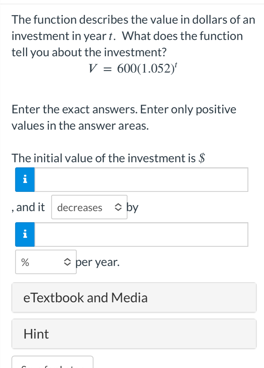 The function describes the value in dollars of an 
investment in year t. What does the function 
tell you about the investment?
V=600(1.052)^t
Enter the exact answers. Enter only positive 
values in the answer areas. 
The initial value of the investment is $
i 
, and it decreases by 
i
% per year. 
eTextbook and Media 
Hint