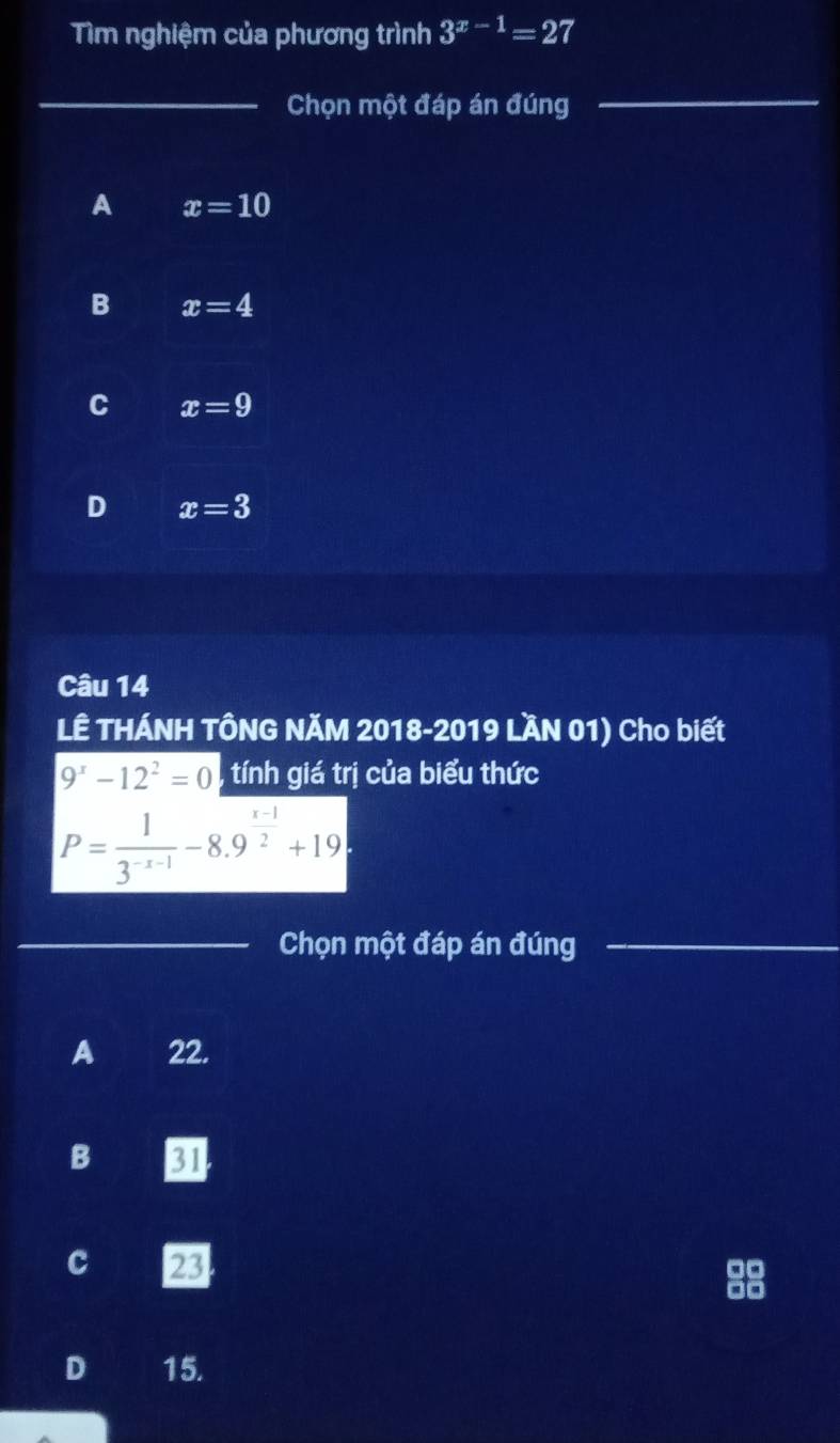 Tìm nghiệm của phương trình 3^(x-1)=27
_
Chọn một đáp án đúng
_
A x=10
B x=4
C x=9
D x=3
Câu 14
LÊ THÁNH TÔNG NĂM 2018-2019 LầN 01) Cho biết
9^x-12^2=0 tính giá trị của biểu thức
P= 1/3^(-x-1) -8.9^(frac x-1)2+19
_Chọn một đáp án đúng_
_
A 22.
B 31
c 23
D 15.