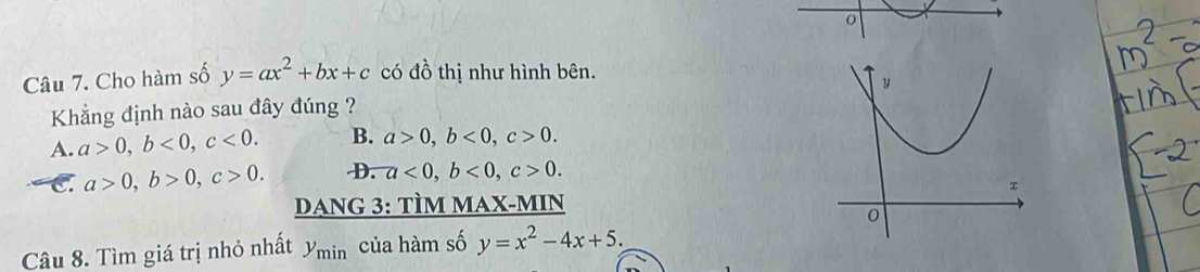 Cho hàm số y=ax^2+bx+c có đồ thị như hình bên.
Khẳng định nào sau đây đúng ?
A. a>0, b<0</tex>, c<0</tex>. B. a>0, b<0</tex>, c>0.
C a>0, b>0, c>0. D. a<0</tex>, b<0</tex>, c>0. 
DANG 3: TÌM MAX-MIN
Câu 8. Tìm giá trị nhỏ nhất y_min của hàm số y=x^2-4x+5.