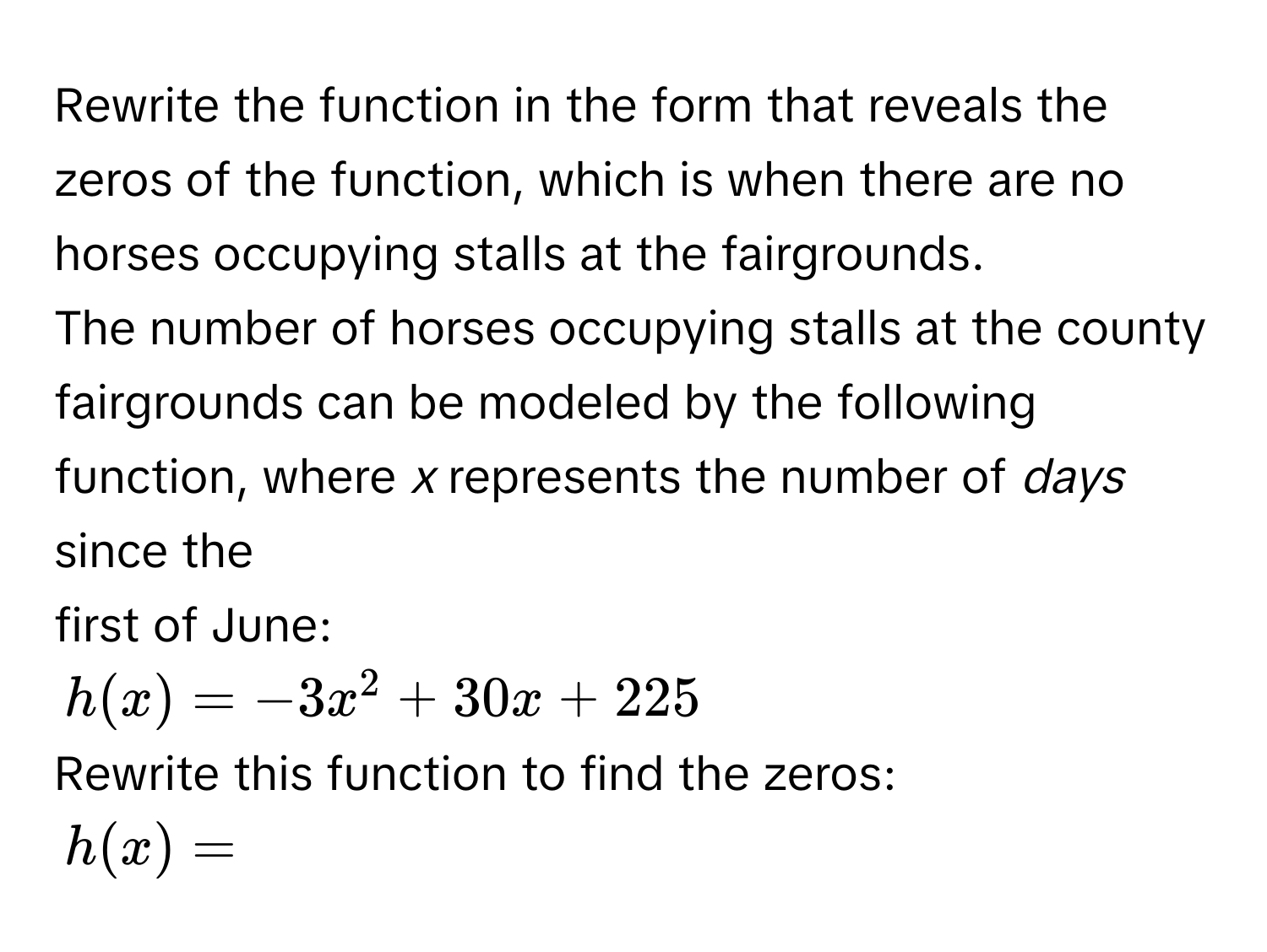 Rewrite the function in the form that reveals the zeros of the function, which is when there are no horses occupying stalls at the fairgrounds. 
The number of horses occupying stalls at the county fairgrounds can be modeled by the following function, where *x* represents the number of *days* since the 
first of June:
h(x) = -3x^2 + 30x + 225
Rewrite this function to find the zeros:
h(x) =