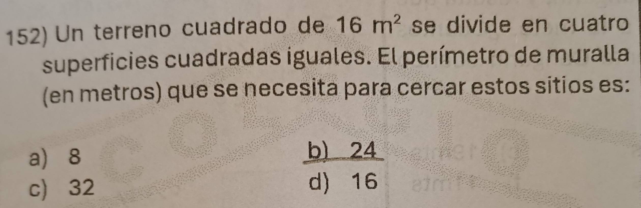 Un terreno cuadrado de 16m^2 se divide en cuatro
superficies cuadradas iguales. El perímetro de muralla
(en metros) que se necesita para cercar estos sitios es:
a 8
c) 32