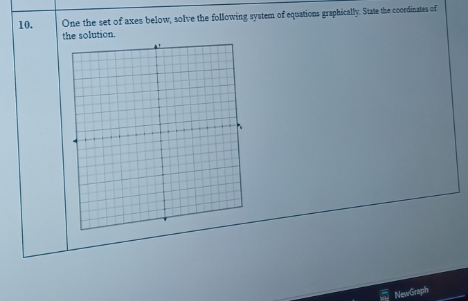 One the set of axes below, solve the following system of equations graphically. State the coordinates of 
the solution. 
NewGraph