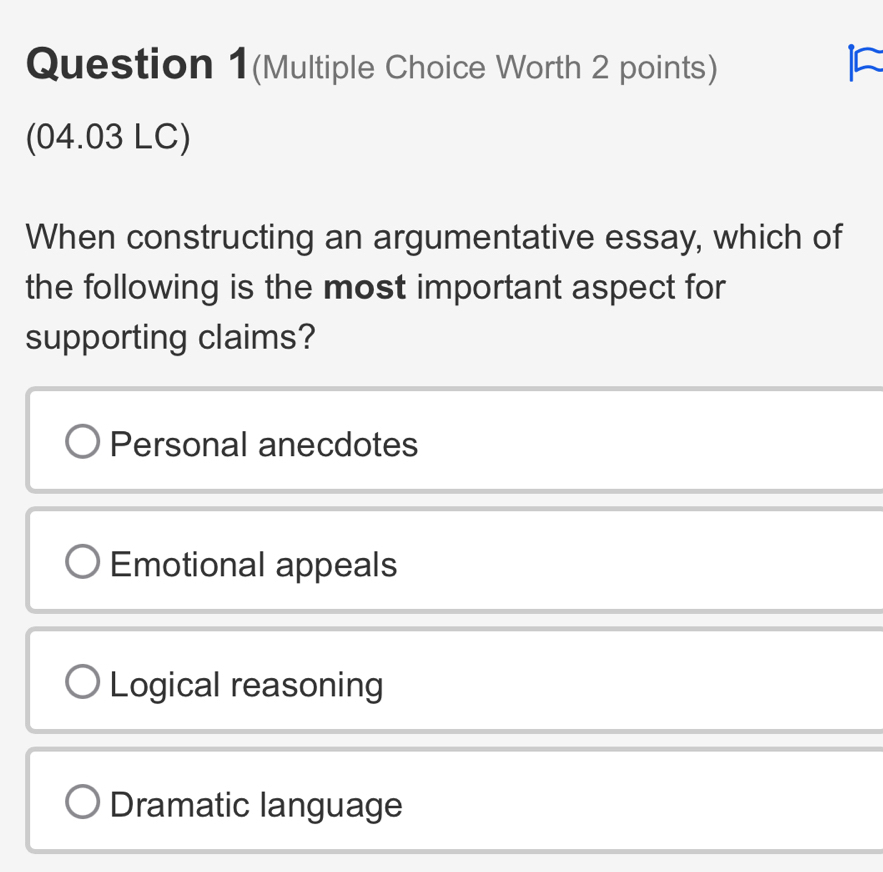 Question 1(Multiple Choice Worth 2 points)
(04.03 LC)
When constructing an argumentative essay, which of
the following is the most important aspect for
supporting claims?
Personal anecdotes
Emotional appeals
Logical reasoning
Dramatic language