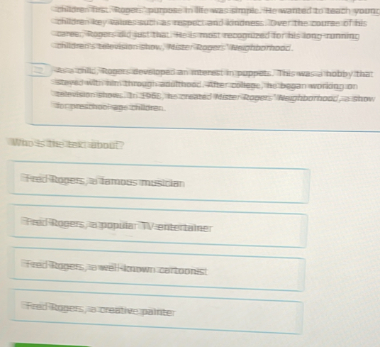 children first. Ropers' purpose in life was simple. He wanted to teach young
children key values such as respect and kindness. Over the course of his
career, Rogers did just that. He is most recognized for his long-running
children's television show, Mister Rogers' Neighborhood.
As a child, Rogers developed an interest in puppets. This was a hobby that
stayed with him through adulthood. After college, he began working on
television shows. In 1968, he created Mister Rogers' Neighborhood, a show
for preschooi-age chlldren
Who is the text about?
Fred Ropers a famous musician
Fred Ropers a popular TVentertainer
Fred Rogers, a well known cartoonist
Fred Roners, a creative painter