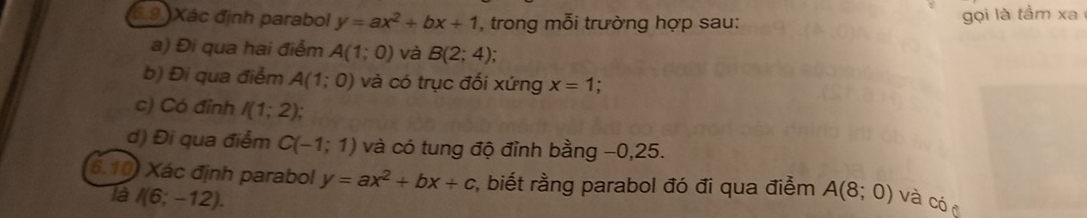 6.9 )Xác định parabol y=ax^2+bx+1 , trong mỗi trường hợp sau: 
gọi là tầm xa 
a) Đi qua hai điểm A(1;0) và B(2;4); 
b) Đi qua điểm A(1;0) và có trục đối xứng x=1. 
c) Có đỉnh I(1;2); 
d) Đi qua điểm C(-1;1) và có tung độ đỉnh bằng −0, 25. 
6.10) Xác định parabol y=ax^2+bx+c :, biết rằng parabol đó đi qua điểm A(8;0) và có 
là I(6;-12).