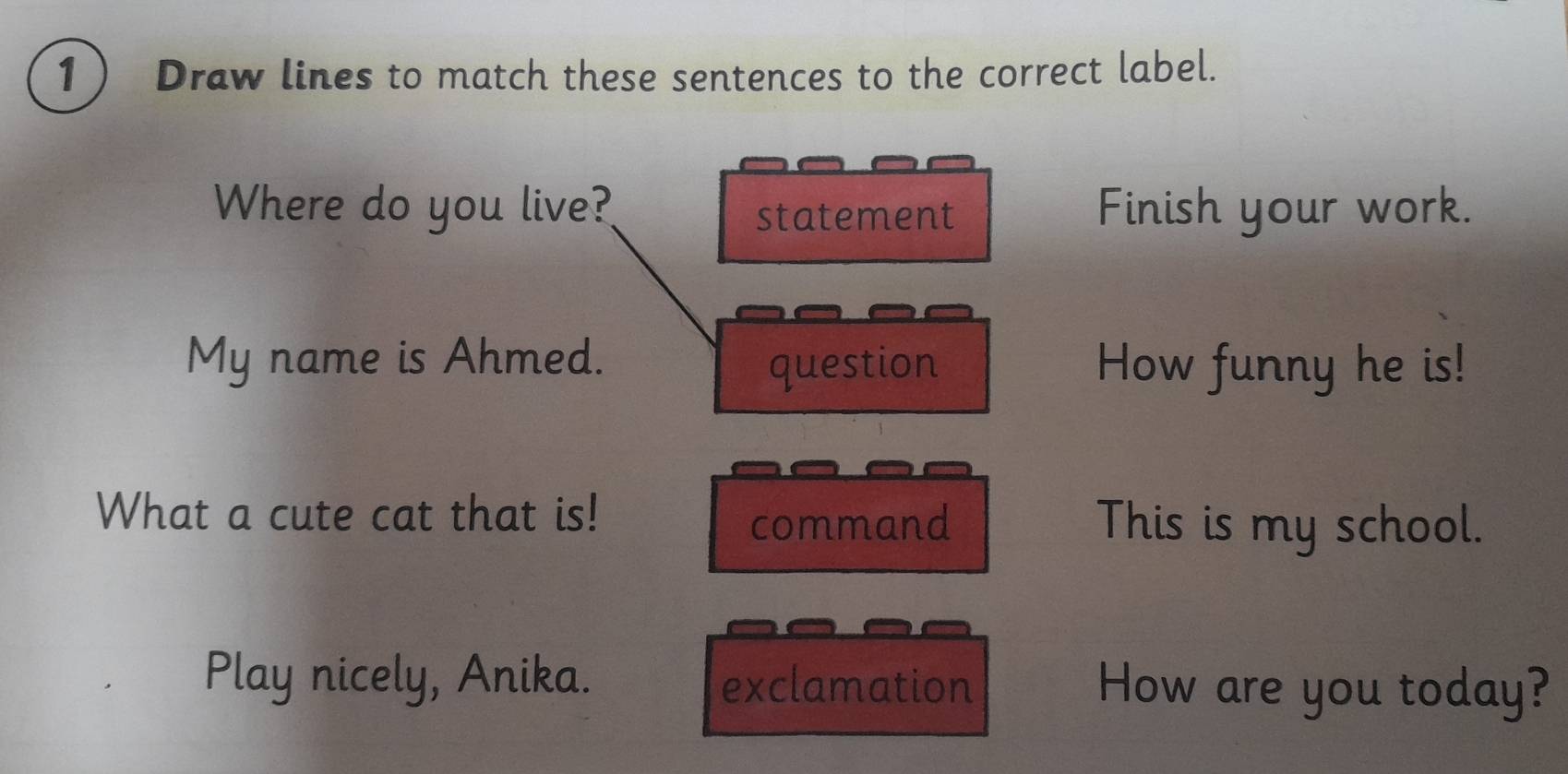 Draw lines to match these sentences to the correct label. 
Where do you live? statement Finish your work. 
My name is Ahmed. question How funny he is! 
What a cute cat that is! This is my school. 
command 
Play nicely, Anika. exclamation How are you today?