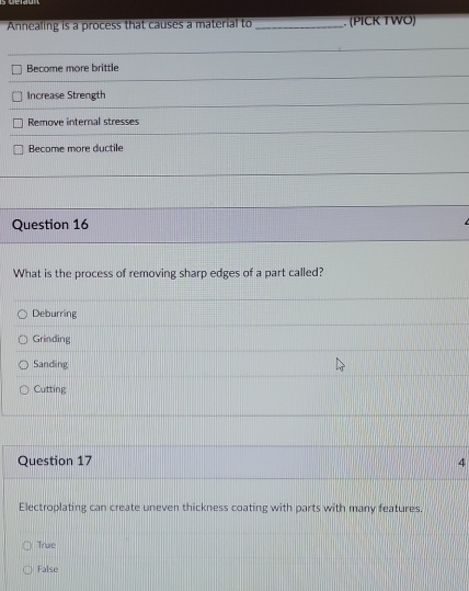 Annealing is a process that causes a material to _. (PICK TWO)
Become more brittle
Increase Strength
Remove internal stresses
Become more ductile
Question 16
What is the process of removing sharp edges of a part called?
Deburring
Grinding
Sanding
Cutting
Question 17 4
Electroplating can create uneven thickness coating with parts with many features.
True
False