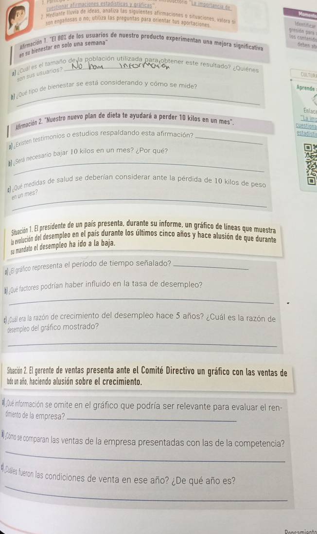 ''''ctório ''La importancia de
cuestionar afirmaciones estadísticas y gráficas''
7 Mediante lluvia de ideas, analiza las siguientes afirmaciones o situaciones, valora 
son engañosas o no; utiliza las preguntas para orientar tus aportaciones
Me=tficat
gresión para los contanidn
Afirmación 1. "El 80% de los usuarios de nuestro producto experimentan una mejora significativa
en su bienestar en solo una semana'
deben ab
)  Cual es el tamaño de la población utilizada para obtener este resultado? ¿Quiénes
son sus usuarios?
CULTUR
¿Qué tipo de bienestar se está considerando y cómo se mide?
Aprende
Enlace
Afirmación 2. "Nuestro nuevo plan de dieta te ayudará a perder 10 kilos en un mes".
'''La im
cyestiona
Existen testimonios o estudios respaldando esta afirmación_
estadisti
_
 ¿Será necesario bajar 10 kilos en un mes? ¿Por qué?
) ¿Qué medidas de salud se deberían considerar ante la pérdida de 10 kilos de peso
_
en un mes?
Situación 1. El presidente de un país presenta, durante su informe, un gráfico de líneas que muestra
la evolución del desempleo en el país durante los últimos cinco años y hace alusión de que durante
su mandato el desempleo ha ido a la baja.
# El gráfico representa el período de tiempo señalado?_
_
#)¿Qué factores podrían haber influido en la tasa de desempleo?
#) Cuál era la razón de crecimiento del desempleo hace 5 años? ¿Cuál es la razón de
desempleo del gráfico mostrado?
_
Situación 2. El gerente de ventas presenta ante el Comité Directivo un gráfico con las ventas de
todo un año, haciendo alusión sobre el crecimiento.
# ¿Qué información se ormite en el gráfico que podría ser relevante para evaluar el ren-
dimiento de la empresa?_
_
NCómo se comparan las ventas de la empresa presentadas con las de la competencia?
_
# ¿Duales fueron las condiciones de venta en ese año? ¿De qué año es?