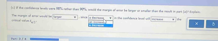 If the confidence levels were 98% rather than 90%, would the margin of error be larger or smaller than the result in part (a)? Explain.
The margin of error would be larger , since a decrease in the confidence level will increase the
critical value z_a/2· an increas 
a decrease
× 5
Part: 3 / 4