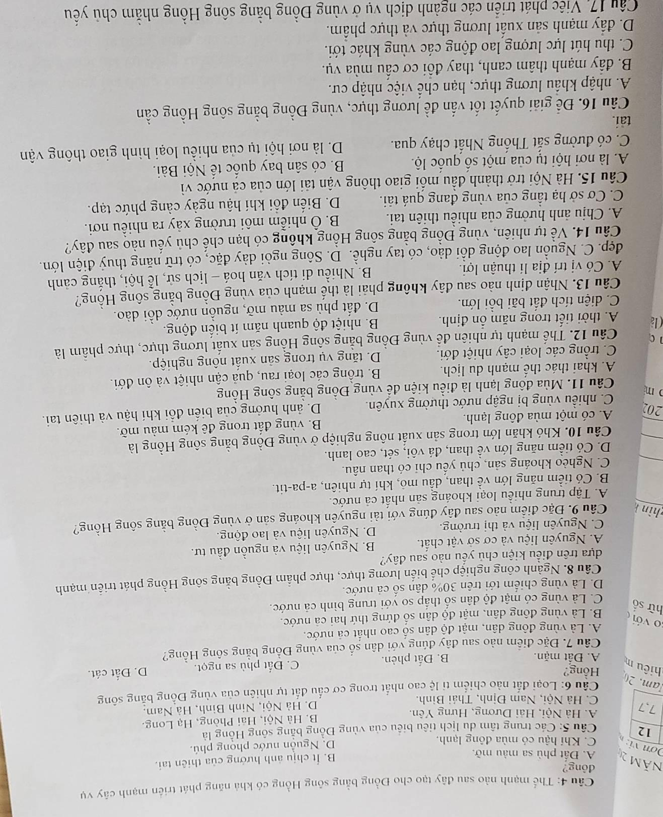 Thể mạnh nào sau đây tạo cho Đồng bằng sông Hồng có khả năng phát triển mạnh cây vụ
đông?
Năm 20 A. Đất phù sa màu mỡ.
B. Ít chịu ảnh hướng của thiên tai.
Dơn  vi: C. Khí hậu có mùa đông lạnh.
D. Nguồn nước phong phú.
12  Câu 5: Các trung tâm du lịch tiêu biểu của vùng Đồng bằng sông Hồng là
A. Hà Nội, Hải Dương, Hưng Yên. B. Hà Nội, Hải Phòng, Hạ Long.
7,7 D. Hà Nội, Ninh Bình, Hà Nam.
C. Hà Nội, Nam Đinh, Thái Bình.
am, 20
Câu 6: Loại đất nào chiếm ti lệ cao nhất trong cơ cấu đất tự nhiên của vùng Đồng bằng sông
Hồng?
hiêu m C. Đất phù sa ngọt. D. Đất cát.
A. Đất mặn. B. Đất phèn.
Câu 7. Đặc điểm nào sau đây đúng với dân số của vùng Đồng bằng sông Hồng?
A. Là vùng đông dân, mật độ dân số cao nhất cả nước.
o với
hữ số
B. Là vùng đông dân, mật độ dân số đứng thứ hai cả nước.
C. Là vùng có mật độ dân số thắp so yới trung bình cả nước.
D. Là vùng chiếm tới trên 30% dân số cả nước.
Câu 8. Ngành công nghiệp chế biến lương thực, thực phẩm Đồng bằng sông Hồng phát triển mạnh
dựa trên điều kiện chủ yếu nào sau đây?
A. Nguyên liệu và cơ sở vật chất. B. Nguyên liệu và nguồn đầu tư.
C. Nguyên liệu và thị trường. D. Nguyên liệu và lao động.
zhìn h Câu 9. Đặc điểm nào sau đây đúng với tài nguyễn khoáng sản ở vùng Đồng bằng sông Hồng?
A. Tập trung nhiều loại khoáng sản nhất cả nước.
B. Có tiềm năng lớn về than, dầu mô, khí tự nhiên, a-pa-tit.
C. Nghèo khoáng sản, chủ yếu chỉ có than nâu.
D. Có tiềm năng lớn về than, đá vôi, sét, cao lanh.
Câu 10. Khó khăn lớn trong sản xuất nông nghiệp ở vùng Đồng bằng sông Hồng là
202
A. có một mùa đông lạnh. B. vùng đất trong đê kém màu mỡ.
m D. ảnh hưởng của biến đổi khí hậu và thiên tai.
C. nhiều vùng bị ngập nước thường xuyên.
Câu 11. Mùa đông lạnh là điều kiện để vùng Đồng bằng sông Hồng
A. khai thác thế mạnh du lịch. B. trồng các loại rau, quả cận nhiệt và ôn đới.
C. trồng các loại cây nhiệt đới. D. tăng vụ trong sản xuất nông nghiệp.
nc  Câu 12. Thể mạnh tự nhiên để vùng Đồng bằng sông Hồng sản xuất lương thực, thực phầm là
Cla A. thời tiết trong năm ổn định. B. nhiệt độ quanh năm ít biến động.
C. diện tích đất bãi bổi lớn. D. đất phù sa màu mỡ, nguồn nước dồi dào.
Câu 13. Nhận định nào sau đây không phải là thế mạnh của vùng Đồng bằng sông Hồng?
A. Có vị trí địa lí thuận lợi.  B. Nhiều di tích văn hoá - lịch sử, lễ hội, thắng cảnh
đẹp. C. Nguồn lao động dồi dào, có tay nghề. D. Sông ngòi dày đặc, có trữ năng thuỷ điện lớn.
Câu 14. Về tự nhiên, vùng Đồng bằng sông Hồng không có hạn chế chủ yếu nào sau đây?
A. Chịu ảnh hưởng của nhiều thiên tai. B. Ô nhiễm môi trường xảy ra nhiều nơi.
C. Cơ sở hạ tầng của vùng đang quá tải. D. Biến đổi khí hậu ngày càng phức tạp.
Câu 15. Hà Nội trở thành đầu mối giao thông vận tải lớn của cả nước vì
A. là nơi hội tụ của một số quốc lộ.  B. có sân bay quốc tế Nội Bài.
C. có đường sắt Thống Nhất chạy qua. D. là nơi hội tụ của nhiều loại hình giao thông vận
tai.
Câu 16. Để giải quyết tốt vấn đề lương thực, vùng Đồng bằng sông Hồng cần
A. nhập khẩu lương thực, hạn chế việc nhập cư.
B. đầy mạnh thâm canh, thay đổi cơ cầu mùa vụ.
C. thu hút lực lượng lao động các vùng khác tới.
D. đầy mạnh sản xuất lương thực và thực phẩm.
Câu 17. Viếc phát triển các ngành dịch vụ ở vùng Đồng bằng sông Hồng nhằm chủ yểu