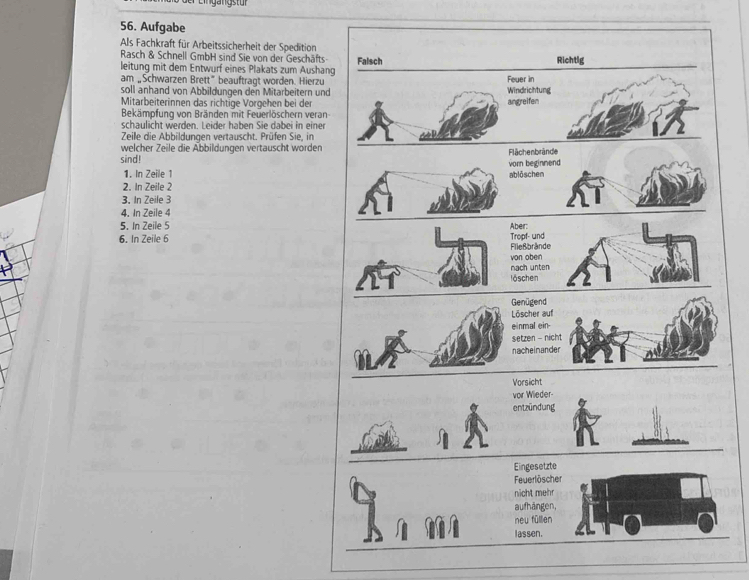 Eingang stür 
56. Aufgabe 
Als Fachkraft für Arbeitssicherheit der Spedition 
Rasch & Schnell GmbH sind Sie von der Geschäfts 
leitung mit dem Entwurf eines Plakats zum Aushan 
am „Schwarzen Brett” beauftragt worden. Hierzu 
soll anhand von Abbildungen den Mitarbeitern und 
Mitarbeiterinnen das richtige Vorgehen bei der 
Bekämpfung von Bränden mit Feuerlöschern veran 
schaulicht werden. Leider haben Sie dabei in einer 
Zeile die Abbildungen vertauscht. Prüfen Sie, in 
welcher Zeile die Abbildungen vertauscht worden 
sind! 
1. In Zeile 1
2. In Zeile 2
3. In Zeile 3
4. In Zeile 4
5. In Zeile 5
6. In Zeile 6