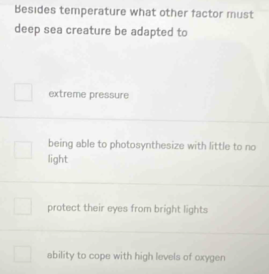 Besides temperature what other factor must
deep sea creature be adapted to
extreme pressure
being able to photosynthesize with little to no
light
protect their eyes from bright lights
ability to cope with high levels of oxygen