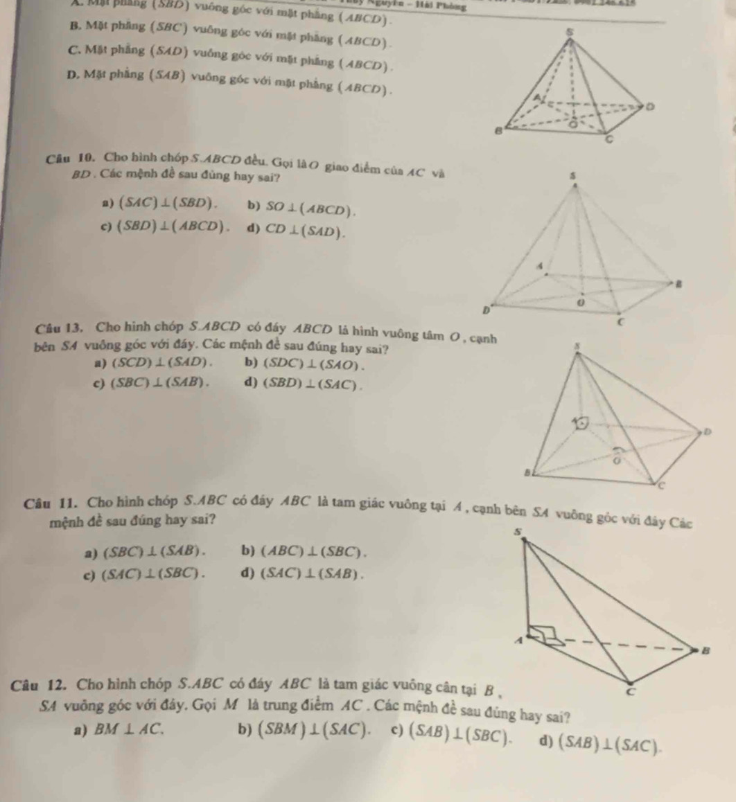 Nguyễn - Hải Phòng
A Mộ phẳng (SBD) vuống góc với mặt phẳng (ABCD).
B, Mặt phẳng (SBC) vuỡng góc với mặt phẳng (ABCD).
C. Mặt phẳng (SAD) vuống góc với mặt phẳng (ABCD).
D, Mặt phẳng (SAB) vuông góc với mặt phẳng (ABCD). 
Cầu 10. Cho hình chóp S. ABCD đều. Gọi làO giao điểm của ÆC và
BD . Các mệnh đề sau đùng hay sai?
a) (SAC)⊥ (SBD). b) SO⊥ (ABCD).
c) (SBD)⊥ (ABCD). d) CD⊥ (SAD). 
Câu 13, Cho hình chóp S. ABCD có đáy ABCD là hình vuông tâm O , cạnh
bên SA vuông góc với đáy. Các mệnh đề sau đúng hay sai?
a) (SCD)⊥ (SAD). b) (SDC)⊥ (SAO).
c) (SBC)⊥ (SAB). d) (SBD)⊥ (SAC). 
Câu 11. Cho hình chóp S. ABC có đây ABC là tam giác vuông tại A , cạnh bên SA vuông gốc với đây Các
mệnh đề sau đúng hay sai?
a) (SBC)⊥ (SAB). b) (ABC)⊥ (SBC).
c) (SAC)⊥ (SBC). d) (SAC)⊥ (SAB). 
Câu 12. Cho hình chóp S. ABC có đáy ABC là tam giác vuông cân tại B ,
SA vuỡng góc với đây. Gọi M là trung điểm AC. Các mệnh đề sau đùng hay sai?
a) BM⊥ AC. b) (SBM)⊥ (SAC). c) (SAB)⊥ (SBC). d) (SAB)⊥ (SAC).